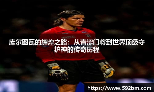 库尔图瓦的辉煌之路：从青涩门将到世界顶级守护神的传奇历程